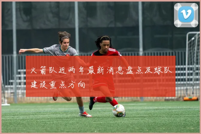 火箭队近两年最新消息盘点及球队建设重点方向