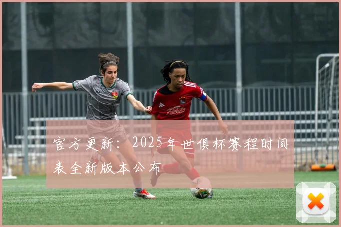 官方更新：2025年世俱杯赛程时间表全新版本公布