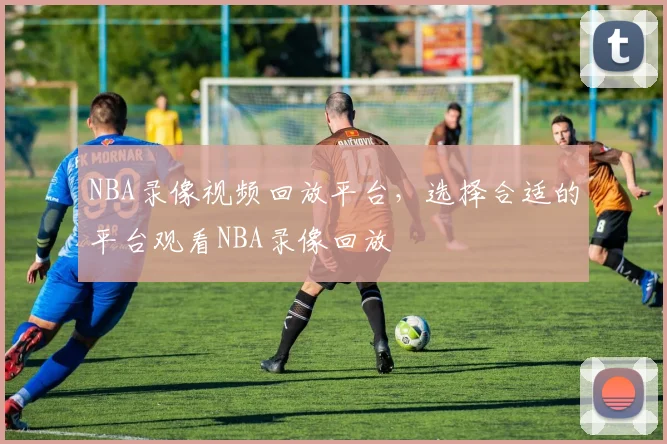 NBA录像视频回放平台，选择合适的平台观看NBA录像回放