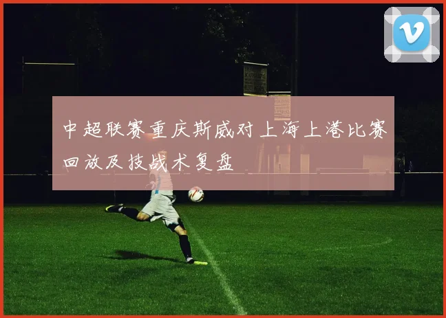 中超联赛重庆斯威对上海上港比赛回放及技战术复盘