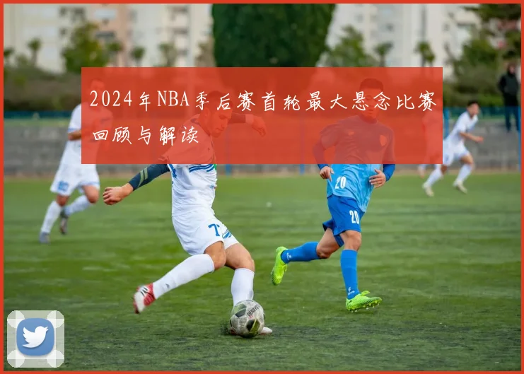 2024年NBA季后赛首轮最大悬念比赛回顾与解读